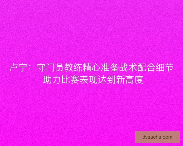 卢宁：守门员教练精心准备战术配合细节 助力比赛表现达到新高度