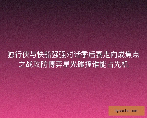 独行侠与快船强强对话季后赛走向成焦点之战攻防博弈星光碰撞谁能占先机