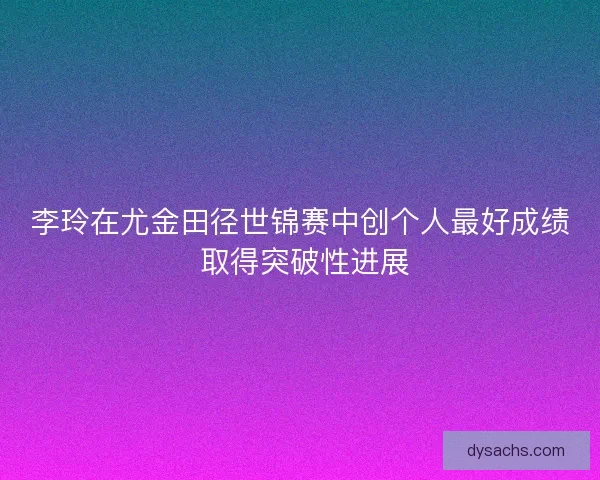 李玲在尤金田径世锦赛中创个人最好成绩 取得突破性进展