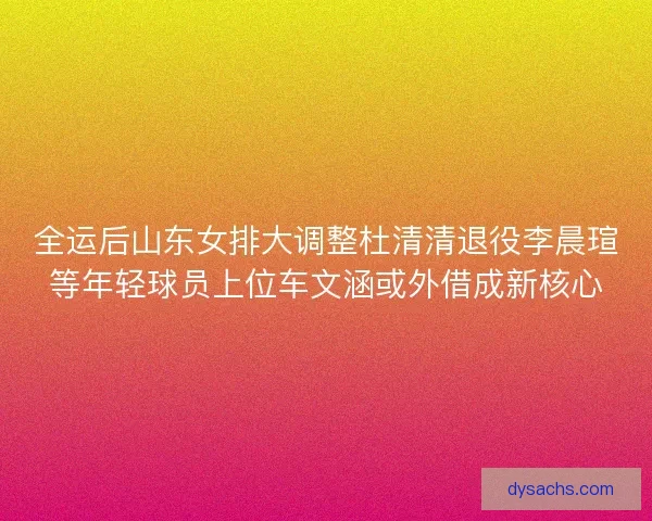 全运后山东女排大调整杜清清退役李晨瑄等年轻球员上位车文涵或外借成新核心