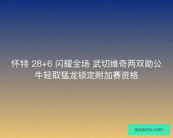 怀特 28+6 闪耀全场 武切维奇两双助公牛轻取猛龙锁定附加赛资格